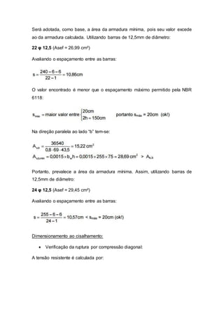 Será adotada, como base, a área da armadura mínima, pois seu valor excede
ao da armadura calculada. Utilizando barras de 12,5mm de diâmetro:
22 φ 12,5 (Asef = 26,99 cm²)
Avaliando o espaçamento entre as barras:
O valor encontrado é menor que o espaçamento máximo permitido pela NBR
6118:
Na direção paralela ao lado “b” tem-se:
Portanto, prevalece a área da armadura mínima. Assim, utilizando barras de
12,5mm de diâmetro:
24 φ 12,5 (Asef = 29,45 cm²)
Avaliando o espaçamento entre as barras:
Dimensionamento ao cisalhamento:
 Verificação da ruptura por compressão diagonal:
A tensão resistente é calculada por:
 
