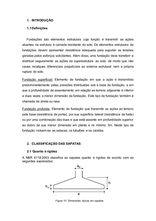 1. INTRODUÇÃO
1.1Definições
Fundações são elementos estruturais cuja função é transmitir as ações
atuantes na estrutura à camada resistente do solo. Os elementos estruturais de
fundações devem apresentar resistência adequada para suportar as tensões
geradas pelos esforços solicitantes. Além disso, uma fundação deve transferir e
distribuir seguramente as ações da superestrutura ao solo, de modo que não
cause recalques diferenciais prejudiciais ao sistema estrutural nem a própria
ruptura do solo.
Fundação superficial: Elemento de fundação em que a ação é transmitida
predominantemente pelas pressões distribuídas sob a base da fundação, e em
que a profundidade de assentamento em relação ao terreno adjacente é inferior
a duas vezes a menor dimensão da fundação. Este tipo de fundação também é
chamada de direta ou rasa.
Fundação profunda: Elemento de fundação que transmite as ações ao terreno
pela base (resistência de ponta), por sua superfície lateral (resistência de fuste)
ou por uma combinação das duas e que está assente em profundidade superior
ao dobro de sua menor dimensão em planta e no mínimo 3m. Neste tipo de
fundação incluem-se as estacas, os tubulões e os caixões.
2. CLASSIFICAÇÃO DAS SAPATAS
2.1 Quanto à rigidez
A NBR 6118:2003 classifica as sapatas quanto à rigidez de acordo com as
seguintes expressões:
Figura 01: Dimensões típicas em sapatas
 