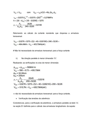 Retornando ao cálculo da cortante resistente que dispensa a armadura
transversal:
# Não há necessidade de armadura transversal para a força cortante
ii) Na direção paralela à menor dimensão “b”:
Realizando as verificações no eixo de menor dimensão
⇒ não há necessidade de armadura transversal para a força cortante.
 Verificação das tensões de aderência
Considera-se, para a verificação da aderência, a armadura paralela ao lado “a”,
na seção S1 definida para o cálculo das armaduras longitudinais da sapata:
 