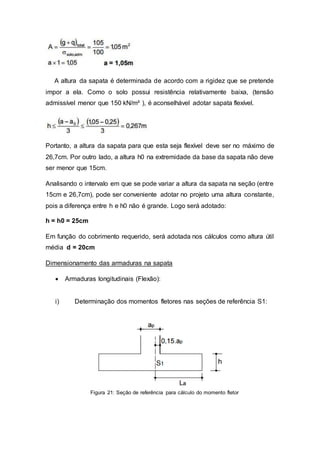 A altura da sapata é determinada de acordo com a rigidez que se pretende
impor a ela. Como o solo possui resistência relativamente baixa, (tensão
admissível menor que 150 kN/m² ), é aconselhável adotar sapata flexível.
Portanto, a altura da sapata para que esta seja flexível deve ser no máximo de
26,7cm. Por outro lado, a altura h0 na extremidade da base da sapata não deve
ser menor que 15cm.
Analisando o intervalo em que se pode variar a altura da sapata na seção (entre
15cm e 26,7cm), pode ser conveniente adotar no projeto uma altura constante,
pois a diferença entre h e h0 não é grande. Logo será adotado:
h = h0 = 25cm
Em função do cobrimento requerido, será adotada nos cálculos como altura útil
média d = 20cm
Dimensionamento das armaduras na sapata
 Armaduras longitudinais (Flexão):
i) Determinação dos momentos fletores nas seções de referência S1:
Figura 21: Seção de referência para cálculo do momento fletor
 