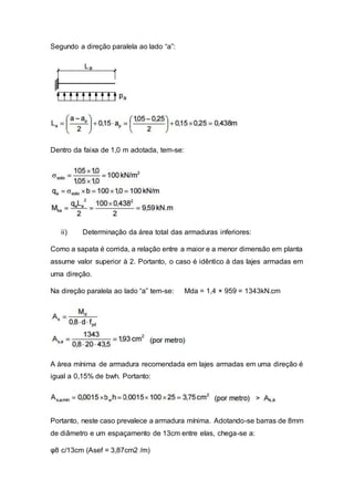 Segundo a direção paralela ao lado “a”:
Dentro da faixa de 1,0 m adotada, tem-se:
ii) Determinação da área total das armaduras inferiores:
Como a sapata é corrida, a relação entre a maior e a menor dimensão em planta
assume valor superior à 2. Portanto, o caso é idêntico à das lajes armadas em
uma direção.
Na direção paralela ao lado “a” tem-se: Mda = 1,4 × 959 = 1343kN.cm
A área mínima de armadura recomendada em lajes armadas em uma direção é
igual a 0,15% de bwh. Portanto:
Portanto, neste caso prevalece a armadura mínima. Adotando-se barras de 8mm
de diâmetro e um espaçamento de 13cm entre elas, chega-se a:
φ8 c/13cm (Asef = 3,87cm2 /m)
 