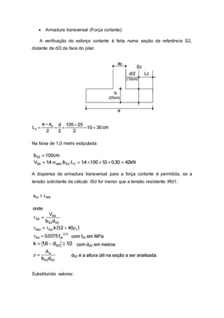  Armadura transversal (Força cortante):
A verificação do esforço cortante é feita numa seção de referência S2,
distante de d/2 da face do pilar.
Na faixa de 1,0 metro estipulada:
A dispensa de armadura transversal para a força cortante é permitida, se a
tensão solicitante de cálculo τSd for menor que a tensão resistente τRd1:
Substituindo valores:
 