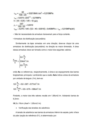 ∴ Não há necessidade de armadura transversal para a força cortante.
• Armadura de distribuição (secundária)
Similarmente às lajes armadas em uma direção, deve-se dispor de uma
armadura de distribuição (secundária) na direção na maior dimensão. A área
dessa armadura deve ser tomada como o maior dos seguintes valores:
onde As e s referem-se, respectivamente, à área e ao espaçamento das barras
longitudinais principais. Lembrando que a razão As/s indica a área de armadura
por unidade de largura (1m), tem-se:
Portanto, o maior dos três valores resulta em 1,88cm2 /m. Adotando barras de
6,3mm:
Φ6,3c /16cm (Asef = 1,95cm2 /m)
 Verificação das tensões de aderência
A tensão de aderência nas barras da armadura inferior da sapata, junto à face
do pilar (seção de referência S1), é determinada por:
 