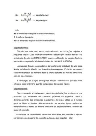 onde
a é a dimensão da sapata na direção analisada;
h é a altura da sapata;
ap é a dimensão do pilar na direção em questão.
Sapatas flexíveis:
São de uso mais raro, sendo mais utilizadas em fundações sujeitas a
pequenas cargas. Outro fator que determina a escolha por sapatas flexíveis é a
resistência do solo. ANDRADE (1989) sugere a utilização de sapatas flexíveis
para solos com pressão admissível abaixo de 150kN/m2 (0,15MPa).
As sapatas flexíveis apresentam o comportamento estrutural de uma peça
fletida, trabalhando à flexão nas duas direções ortogonais. Portanto, as sapatas
são dimensionadas ao momento fletor e à força cortante, da mesma forma vista
para as lajes maciças.
A verificação da punção em sapatas flexíveis é necessária, pois são mais
críticas a esse fenômeno quando comparadas às sapatas rígidas
Sapatas rígidas:
São comumente adotadas como elementos de fundações em terrenos que
possuem boa resistência em camadas próximas da superfície. Para o
dimensionamento das armaduras longitudinais de flexão, utiliza-se o método
geral de bielas e tirantes. Alternativamente, as sapatas rígidas podem ser
dimensionadas à flexão da mesma forma que as sapatas flexíveis, obtendo-se
razoável precisão.
As tensões de cisalhamento devem ser verificadas, em particular a ruptura
por compressão diagonal do concreto na ligação laje (sapata) – pilar.
 