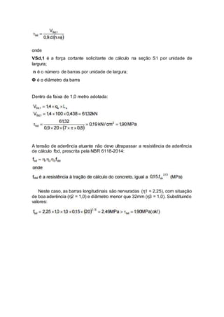 onde
VSd,1 é a força cortante solicitante de cálculo na seção S1 por unidade de
largura;
n é o número de barras por unidade de largura;
Φ é o diâmetro da barra
Dentro da faixa de 1,0 metro adotada:
A tensão de aderência atuante não deve ultrapassar a resistência de aderência
de cálculo fbd, prescrita pela NBR 6118-2014:
Neste caso, as barras longitudinais são nervuradas (η1 = 2,25), com situação
de boa aderência (η2 = 1,0) e diâmetro menor que 32mm (η3 = 1,0). Substituindo
valores:
 