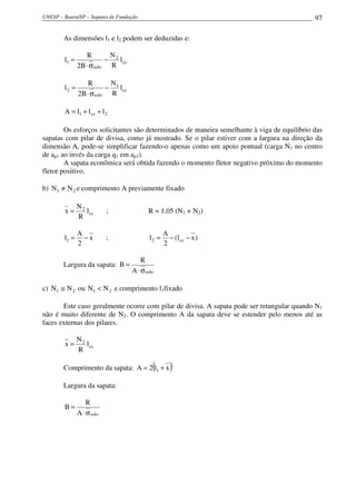 UNESP – Bauru/SP – Sapatas de Fundação                                                       97

        As dimensões l1 e l2 podem ser deduzidas e:

                  R        N
        l1 =              − 2 l cc
               2B ⋅ σ solo R

                  R        N
        l2 =              − 1 l cc
               2B ⋅ σ solo R

        A = l1 + l cc + l 2

        Os esforços solicitantes são determinados de maneira semelhante à viga de equilíbrio das
sapatas com pilar de divisa, como já mostrado. Se o pilar estiver com a largura na direção da
dimensão A, pode-se simplificar fazendo-o apenas como um apoio pontual (carga N1 no centro
de ap1 ao invés da carga q1 em ap1).
        A sapata econômica será obtida fazendo o momento fletor negativo próximo do momento
fletor positivo.

b) N1 ≠ N 2 e comprimento A previamente fixado

               N2
        x=        l cc      ;               R = 1,05 (N1 + N2)
               R

               A                                    A
        l1 =     −x         ;                l2 =     − (l cc − x )
               2                                    2

                                         R
        Largura da sapata: B =
                                     A ⋅ σ solo

c) N1 ≅ N 2 ou N1 < N 2 e comprimento l1fixado

       Este caso geralmente ocorre com pilar de divisa. A sapata pode ser retangular quando N1
não é muito diferente de N2. O comprimento A da sapata deve se estender pelo menos até as
faces externas dos pilares.

               N2
        x=        l cc
               R

        Comprimento da sapata: A = 2 l1 + x   (        )
        Largura da sapata:

                   R
        B=
               A ⋅ σ solo
 