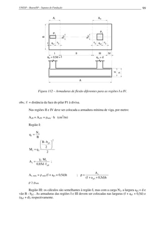 UNESP – Bauru/SP – Sapatas de Fundação                                                                   99


                                AI                                         AIII




                                                                             P2
                                P1




                                             bp1




                                                            bp2
                    B
                                     d                            d                 d
                        f   ap1          2                            2     ap2         2




                               I                   II                       III             IV
                        ap1 + 0,5d + f                                    ap1 + d




                                                                                                 d
                                                                                                     h
                                                        A



                Figura 112 – Armaduras de flexão diferentes para as regiões I a IV.


obs.: f = distância da face do pilar P1 à divisa.

        Nas regiões II e IV deve ser colocada a armadura mínima de viga, por metro:

        AsII = AsIV = ρmín · h (cm2/m)

        Região I:

               N1
        q1 =
               B
                                2
                  B - b p1 
                 
                  2       
        M1 = q 1           
                       2

                 γ f M1
        As =                ;
               0,85d ⋅ f yd

                                                                     As
        As, mín. = ρ mín·(f + ap1 + 0,5d)h          ; ρ=
                                                            (f + a p1 + 0,5d)h
        ρ ≥ ρmín

        Região III: os cálculos são semelhantes à região I, mas com a carga N2, a largura ap2 + d e
vão B - bp2 . As armaduras das regiões I e III devem ser colocadas nas larguras (f + ap1 + 0,5d) e
(ap2 + d), respectivamente.
 
