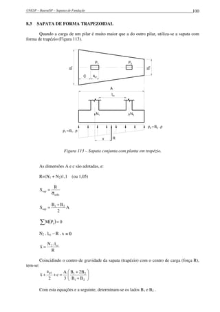 UNESP – Bauru/SP – Sapatas de Fundação                                                       100

8.3   SAPATA DE FORMA TRAPEZOIDAL

       Quando a carga de um pilar é muito maior que a do outro pilar, utiliza-se a sapata com
forma de trapézio (Figura 113).




                                                 P1                P2

                                 B1




                                                                         B2
                                            C   ap1


                                                           A
                                                           lcc




                                                  N1                N2


                                                                         ρ2 = B 2 . ρ
                             ρ1 = B 1 . ρ

                                                       x       R


                             Figura 113 – Sapata conjunta com planta em trapézio.


          As dimensões A e c são adotadas, e:

          R=(N1 + N2)1,1            (ou 1,05)

                     R
          Ssap =
                    σsolo

                    B1 + B 2
          Ssap =             A
                       2

          ∑ M(P ) = 0 1



          N2 . lcc – R . x = 0
                           =0

               N 2 . l cc
          x=
                 R

          Coincidindo o centro de gravidade da sapata (trapézio) com o centro de carga (força R),
tem-se:
               a p1          A  B1 + 2B 2 
          x+          +c =                
                2            3  B1 + B 2 
                                          

          Com esta equações e a seguinte, determinam-se os lados B1 e B2 .
 