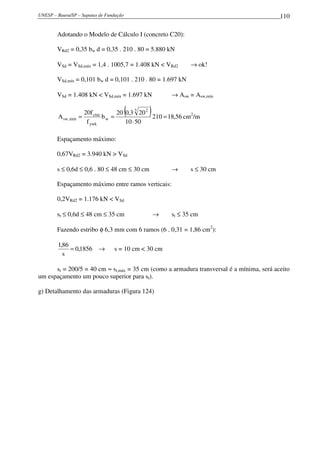 UNESP – Bauru/SP – Sapatas de Fundação                                                    110

        Adotando o Modelo de Cálculo I (concreto C20):

        VRd2 = 0,35 bw d = 0,35 . 210 . 80 = 5.880 kN

        VSd = VSd,máx = 1,4 . 1005,7 = 1.408 kN < VRd2        → ok!

        VSd,mín = 0,101 bw d = 0,101 . 210 . 80 = 1.697 kN

        VSd = 1.408 kN < VSd,mín = 1.697 kN            → Asw = Asw,mín


        A sw ,mín   =
                      20f ctm
                              bw =
                                         (    )
                                   20 0,3 3 20 2
                                                 210 = 18,56 cm2/m
                       f ywk          10 ⋅ 50

        Espaçamento máximo:

        0,67VRd2 = 3.940 kN > VSd

        s ≤ 0,6d ≤ 0,6 . 80 ≤ 48 cm ≤ 30 cm            →      s ≤ 30 cm

        Espaçamento máximo entre ramos verticais:

        0,2VRd2 = 1.176 kN < VSd

        st ≤ 0,6d ≤ 48 cm ≤ 35 cm                 →    st ≤ 35 cm

        Fazendo estribo φ 6,3 mm com 6 ramos (6 . 0,31 = 1,86 cm2):

        1,86
             = 0,1856 →          s = 10 cm < 30 cm
          s

      st = 200/5 = 40 cm ≈ st,máx = 35 cm (como a armadura transversal é a mínima, será aceito
um espaçamento um pouco superior para st).

g) Detalhamento das armaduras (Figura 124)
 