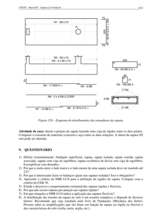 UNESP – Bauru/SP – Sapatas de Fundação                                                                            111


                                                                       70




                                                                       N1 - 80 Ø12,5 C = 340
                                N1 - 80 c/10
                                                 P2




                                                                                200
                                                                       70



                              N2 - 80 c/10
                             N3 - 2 x 80 c/10                                                        202
                                                                                                                  77
                                                                                               N2 - 80 Ø6,3 C =

                                                                                                     40
                                                                                                           77
   70




                      N4 - 17 Ø20 C =                                                           N3 - 160 Ø6,3
                                                      N5 - 6 Ø8
                                                                                                    17 N4

                          N6 - 2 x 4 Ø6,3 CORR                    75     4 N6


                                          N8 - 21 Ø12,5 C =                                         21 N8
               N7 - 10 Ø8 C =



                 Figura 124 – Esquema do detalhamento das armaduras da sapata.


Atividade de casa: alterar o projeto da sapata fazendo uma viga de rigidez entre os dois pilares.
Comparar o consumo de materiais (concreto e aço) entre as duas soluções. A altura da sapata (85
cm) pode ser alterada.


9. QUESTIONÁRIO

1) Definir resumidamente: fundação superficial, sapata, sapata isolada, sapata corrida, sapata
   associada, sapata com viga de equilíbrio, sapata excêntrica de divisa sem viga de equilíbrio.
   Exemplificar com desenhos.
2) Por que a razão entre o lado maior e o lado menor de uma sapata isolada deve ser mantido até
   2,5?
3) Por que é interessante fazer os balanços iguais nas sapatas isoladas? Isso é obrigatório?
4) Apresente o critério da NBR 6118 para a definição da rigidez da sapata. Compare com o
   critério do CEB-70.
5) Estude e descreva o comportamento estrutural das sapatas rígidas e flexíveis.
6) Por que não ocorre ruptura por punção nas sapatas rígidas?
7) Em que situações a NBR 6118 indica a aplicação das sapatas flexíveis?
8) A distribuição das tensões da sapata no solo é um assunto complexo, e depende de diversos
   fatores. Recomendo que seja estudada num livro de Fundações (Mecânica dos Solos).
   Procure saber as simplificações que são feitas em função da sapata ser rígida ou flexível e
   das características do solo (rocha, areia, argila, etc.).
 