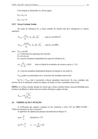 UNESP – Bauru/SP – Sapatas de Fundação                                                      16

        Com relação às dimensões A e B da sapata:

        b2A = bp + d

        b2B = ap + d

2.5.5 Força Cortante Limite

       Na seção de referência S2, a força cortante de cálculo não deve ultrapassar os valores
seguintes:

                    1,5
        Vd,lim =        b 2 ⋅ d 2 ρ ⋅ f ck       , para fck em kN/cm2;
                    γC

                     0,474
        Vd ,lim =          b 2 ⋅ d 2 ρ ⋅ f ck    , para fck em MPa.
                      γC

com: Vd,lim em kN;
     γc = coeficiente de segurança do concreto;
     b2 e d2 em cm;
     ρ = taxa de armadura longitudinal da seção de referência S2 :

              AS
        ρ=           ≤ 0,01         (não se dispõe de resultados de ensaios com ρ > 1 %);
             b2 ⋅ d2

        As = área da armadura longitudinal disposta na largura b2 da seção S2 .

        Vd,lim pode ser aumentada com o acréscimo de armadura transversal.

       Se Vd ≤ Vd,lim não é necessário colocar armadura transversal. Se essa condição não
ocorrer, deve-se aumentar a altura da sapata, de modo a evitar a armadura transversal.

NOTA: se a força cortante atuante for maior que a força cortante limite, uma possibilidade para
resolver o problema é adotar uma nova altura útil para a sapata, tal que:

                          Vd
        d novo = d
                         Vd ,lim

2.6   VERIFICAÇÃO À PUNÇÃO

      A verificação das sapatas à punção se faz conforme o item 19.5 da NBR 6118/03 -
“Dimensionamento de lajes à punção”.
      A superfície de ruptura por punção está indicada na Figura 31.

                 d
        tg α =               , fazendo α = 27°
                 x

                     d                   d
        tg 27 º =             →    x=        ≅ 2d
                     x                  0,51
 