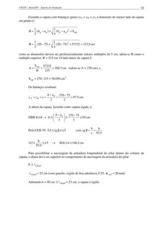 UNESP – Bauru/SP – Sapatas de Fundação                                                    22

       Fazendo a sapata com balanços iguais (cA = cB = c), a dimensão do menor lado da sapata
em planta é:

              1                1
        B=      (b p − a p ) +   (b p − a p ) 2 + Ssap
              2                4

              1             1
        B=      (20 − 75) +   (20 − 75) 2 + 57332 = 213,5 cm
              2             4

como as dimensões devem ser preferencialmente valores múltiplos de 5 cm, adota-se B como o
múltiplo superior, B = 215 cm. O lado maior da sapata é:

              Ssap       57332
        A=           =         = 266,7 cm (adota-se A = 270 cm), e
                B         215

        Ssap = 270 . 215 = 58.050 cm 2

        Os balanços resultam:

                           A − ap         270 − 75
        cA = cB = c =                 =            = 97,5 cm
                              2              2

        A altura da sapata, fazendo como sapata rígida, é:

                        A − a p  270 − 75
        NBR 6118 → h ≥ 
                        3 ≥              ≥ 65 cm
                                    3

                                                                   h   h
        Pelo CEB-70: 0,5 ≤ tg β ≤ 1,5                 com tg β =     =
                                                                   c 97,5

                 h
        0,5 ≤        ≤ 1,5        →       48,8 ≤ h ≤ 146,3 cm
                97,5

        Para possibilitar a ancoragem da armadura longitudinal do pilar dentro do volume da
sapata, a altura deve ser superior ao comprimento de ancoragem da armadura do pilar:

        h ≥ l b,φ,pil

        l b,φ,pil = 53 cm (com gancho, região de boa aderência, C25, φ l ,pil = 20 mm)

        Adotando h = 90 cm ≥ l bφ,pil = 53 cm, a sapata é rígida.
 