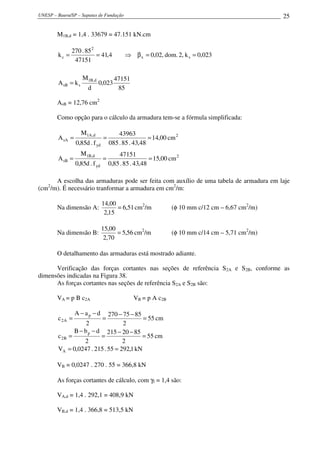UNESP – Bauru/SP – Sapatas de Fundação                                                         25

        M1B,d = 1,4 . 33679 = 47.151 kN.cm

               270 . 85 2
        kc =              = 41,4           ⇒ β x = 0,02, dom. 2, k s = 0,023
                47151

                     M1B,d            47151
        A sB = k s            0,023
                       d               85

        AsB = 12,76 cm2

        Como opção para o cálculo da armadura tem-se a fórmula simplificada:

                     M1A ,d             43963
        A sA =                  =                    = 14,00 cm 2
                 0,85d . f yd       085 . 85 . 43,48
                     M1B,d              47151
        A sB =                  =                     = 15,00 cm 2
                 0,85d . f yd       0,85 . 85 . 43,48

      A escolha das armaduras pode ser feita com auxílio de uma tabela de armadura em laje
(cm /m). É necessário tranformar a armadura em cm2/m:
    2



                                14,00
        Na dimensão A:                = 6,51 cm2/m            (φ 10 mm c/12 cm – 6,67 cm2/m)
                                 2,15

                                15,00
        Na dimensão B:                = 5,56 cm2/m            (φ 10 mm c/14 cm – 5,71 cm2/m)
                                 2,70

        O detalhamento das armaduras está mostrado adiante.

      Verificação das forças cortantes nas seções de referência S2A e S2B, conforme as
dimensões indicadas na Figura 38.
      As forças cortantes nas seções de referência S2A e S2B são:

        VA = p B c2A                          VB = p A c2B

                 A − ap − d 270 − 75 − 85
        c 2A =                  =         = 55 cm
                    2             2
               B − b p − d 215 − 20 − 85
        c 2B =            =               = 55 cm
                   2              2
        VA = 0,0247 . 215 . 55 = 292,1 kN

        VB = 0,0247 . 270 . 55 = 366,8 kN

        As forças cortantes de cálculo, com γf = 1,4 são:

        VA,d = 1,4 . 292,1 = 408,9 kN

        VB,d = 1,4 . 366,8 = 513,5 kN
 
