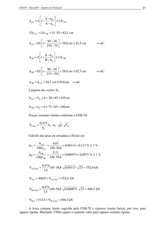UNESP – Bauru/SP – Sapatas de Fundação                                                   27


                   h − h0 
        d 2 A = d 1 −      ≤ 1,5c 2 A
                   A − ap 
                          

        1,5c 2 A = 1,5c 2 B = 1,5 ⋅ 55 = 82,5 cm

                       90 − 30 
        d 2 A = 85 1 −           = 58,8 cm ≤ 82,5 cm         → ok!
                    270 − 75  

                   h − h0 
        d 2 B = d 1 −      ≤ 1,5c 2 B
                   B − bp 
                          

                       90 − 30 
        d 2 B = 85 1 −           = 58,8 cm ≤ 82,5 cm         → ok!
                    215 − 20  

        d 2 B = d 2 A = 44,3 cm ≤ 93,8 cm → ok!

        Larguras das seções S2:

        b 2 A = b p + d = 20 + 85 = 105 cm

        b 2 B = a p + d = 75 + 85 = 160 cm

        Forças cortantes limites conforme o CEB-70:

                    0,474
        Vd ,lim =         b 2 ⋅ d 2 ⋅ ρ ⋅ f ck
                      γc

        Cálculo das taxas de armadura à flexão (ρ):

               A sA     6,67
        ρA =         =           = 0,00113 = 0,113 % ≤ 1 %
             100d 2 A 100 ⋅ 58,8
               A sB     5,71
        ρB =         =           = 0,000971 = 0,0971 % ≤ 1 %
             100d 2 B 100 ⋅ 58,8

                      0,474
        VA,d ,lim =         105 ⋅ 58,8 ⋅ 0,00113 ⋅ 25 = 352,0 kN
                       1,4

        VA,d = 408,9 > VA ,d ,lim = 352,0 kN

                      0,474
        VB,d ,lim =         160 ⋅ 58,8 ⋅ 0,000971 ⋅ 25 = 496,3 kN
                       1,4

        VB,d = 513,5 > VB,d ,lim = 496,3 kN

       A força cortante limite sugerida pelo CEB-70 é rigorosa (muito baixa), por isso, para
sapatas rígidas, Machado (1988) sugere o seguinte valor para sapatas isoladas rígidas:
 