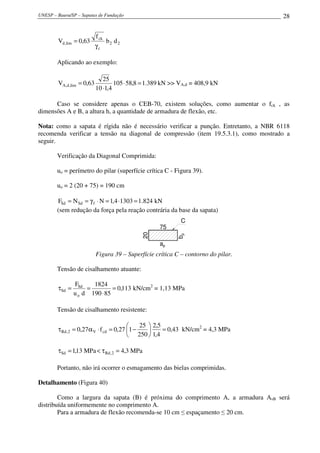 UNESP – Bauru/SP – Sapatas de Fundação                                               28


                           f ck
        Vd ,lim = 0,63            b2 d 2
                           γc

        Aplicando ao exemplo:

                              25
        VA,d ,lim = 0,63           105 ⋅ 58,8 = 1.389 kN >> VA,d = 408,9 kN
                           10 ⋅1,4

      Caso se considere apenas o CEB-70, existem soluções, como aumentar o fck , as
dimensões A e B, a altura h, a quantidade de armadura de flexão, etc.

Nota: como a sapata é rígida não é necessário verificar a punção. Entretanto, a NBR 6118
recomenda verificar a tensão na diagonal de compressão (item 19.5.3.1), como mostrado a
seguir.

        Verificação da Diagonal Comprimida:

        uo = perímetro do pilar (superfície crítica C - Figura 39).

        uo = 2 (20 + 75) = 190 cm

        FSd = N Sd = γ f ⋅ N = 1,4 ⋅1303 = 1.824 kN
        (sem redução da força pela reação contrária da base da sapata)
                                                            C
                                                    75
                                             20




                                                          bp




                                                    ap
                           Figura 39 – Superfície crítica C – contorno do pilar.

        Tensão de cisalhamento atuante:

                FSd    1824
        τSd =        =         = 0,113 kN/cm2 = 1,13 MPa
                u o d 190 ⋅ 85

        Tensão de cisalhamento resistente:

                                             25  2,5
        τ Rd , 2 = 0,27α V ⋅ f cd = 0,27 1 −         = 0,43 kN/cm2 = 4,3 MPa
                                          250  1,4

        τSd = 1,13 MPa < τ Rd , 2 = 4,3 MPa

        Portanto, não irá ocorrer o esmagamento das bielas comprimidas.

Detalhamento (Figura 40)

        Como a largura da sapata (B) é próxima do comprimento A, a armadura AsB será
distribuída uniformemente no comprimento A.
        Para a armadura de flexão recomenda-se 10 cm ≤ espaçamento ≤ 20 cm.
 