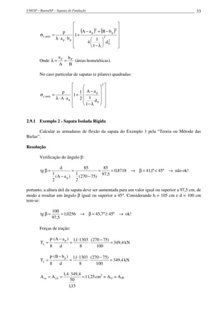 UNESP – Bauru/SP – Sapatas de Fundação                                                         33


                                                             
                                   (      ) (
                                             2
                                                          )
                                                          2   
        σ c,máx   =
                          p      1 + A − a p + B − b p       
                    λ ⋅ a p ⋅ bp           1  2
                                                   2          
                                        4       d0         
                                 
                                          1− λ             
                                                              

                     ap       bP
        Onde λ =          =      (áreas hometéticas).
                      A       B

        No caso particular de sapatas (e pilares) quadradas:

                                          
                                             2

                       p      1  A−a  
                                         p
        σ c,máx   =          1 +          
                    λ ⋅A ⋅ap  2  1
                                      d0  
                                           
                                  1− λ     


2.9.1 Exemplo 2 - Sapata Isolada Rígida

       Calcular as armaduras de flexão da sapata do Exemplo 1 pela “Teoria ou Método das
Bielas”.

Resolução

        Verificação do ângulo β:

                      d               85         85
        tg β =                 =              =      = 0,8718 → β = 41,1º < 45º → não ok!
                  1              1              97,5
                    (A − a p )     (270 − 75)
                  2              2

portanto, a altura útil da sapata deve ser aumentada para um valor igual ou superior a 97,5 cm, de
modo a resultar um ângulo β igual ou superior a 45°. Considerando h = 105 cm e d = 100 cm
tem-se:

                  100
        tg β =         = 1,0256 → β = 45,7 º ≥ 45º → ok!
                  97,5

        Forças de tração:

               P (A − a p ) 1,1 ⋅1303 (270 − 75)
        Tx =               =         ⋅           = 349,4 kN
               8    d            8       100

               P (B − b p ) 1,1 ⋅1303 (270 − 75)
        Ty =               =         ⋅           = 349,4 kN
               8    d            8       100

                          1,4 ⋅ 349,4
        A sx = A sA =                 = 11,25 cm2 = Asy = AsB
                               50
                             1,15
 