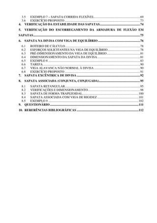 3.5 EXEMPLO 7 – SAPATA CORRIDA FLEXÍVEL..........................................................69
  3.6 EXERCÍCIO PROPOSTO ...............................................................................................73
4. VERIFICAÇÃO DA ESTABILIDADE DAS SAPATAS...................................................74
5.    VERIFICAÇÃO DO ESCORREGAMENTO DA ARMADURA DE FLEXÃO EM
SAPATAS.......................................................................................................................................75
6.    SAPATA NA DIVISA COM VIGA DE EQUILÍBRIO .....................................................76
  6.1 ROTEIRO DE CÁLCULO...............................................................................................78
  6.2 ESFORÇOS SOLICITANTES NA VIGA DE EQUILÍBRIO.........................................78
  6.3 PRÉ-DIMENSIONAMENTO DA VIGA DE EQUILÍBRIO ..........................................81
  6.4 DIMENSIONAMENTO DA SAPATA DA DIVISA ......................................................81
  6.5 EXEMPLO 8 ....................................................................................................................83
  6.6 TAREFA...........................................................................................................................90
  6.7 VIGA ALAVANCA NÃO NORMAL À DIVISA ..........................................................90
  6.8 EXERCÍCIO PROPOSTO ...............................................................................................91
7. SAPATA EXCÊNTRICA DE DIVISA ................................................................................92
8.    SAPATA ASSOCIADA (CONJUNTA, CONJUGADA)....................................................95
  8.1 SAPATA RETANGULAR...............................................................................................95
  8.2 VERIFICAÇÕES E DIMENSIONAMENTO..................................................................98
  8.3 SAPATA DE FORMA TRAPEZOIDAL.......................................................................100
  8.4 SAPATA ASSOCIADA COM VIGA DE RIGIDEZ ....................................................101
  8.5 EXEMPLO 9 ..................................................................................................................102
9. QUESTIONÁRIO ................................................................................................................111
10. RERERÊNCIAS BIBLIOGRÁFICAS ..............................................................................112
 