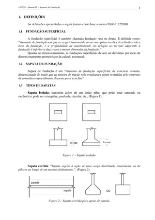 UNESP – Bauru/SP – Sapatas de Fundação                                                      1

1. DEFINIÇÕES

        As definições apresentadas a seguir tomam como base a norma NBR 6122/2010.

1.1   FUNDAÇÃO SUPERFICIAL

      A fundação superficial é também chamada fundação rasa ou direta. É definida como:
“elemento de fundação em que a carga é transmitida ao terreno pelas tensões distribuídas sob a
base da fundação, e a profundidade de assentamento em relação ao terreno adjacente à
fundação é inferior a duas vezes a menor dimensão da fundação.”
      Quanto ao dimensionamento, as fundações superficiais devem ser definidas por meio de
dimensionamento geométrico e de calculo estrutural.

1.2   SAPATA DE FUNDAÇÃO

      Sapata de fundação é um “elemento de fundação superficial, de concreto armado,
dimensionado de modo que as tensões de tração nele resultantes sejam resistidas pelo emprego
de armadura especialmente disposta para esse fim.”

1.3   TIPOS DE SAPATAS

       Sapata Isolada: transmite ações de um único pilar, que pode estar centrado ou
excêntrico; pode ser retangular, quadrada, circular, etc., (Figura 1).




                                              h=cte                   h = var




                                         Figura 1 – Sapata isolada.


        Sapata corrida: “Sapata sujeita à ação de uma carga distribuída linearmente ou de
pilares ao longo de um mesmo alinhamento.”, (Figura 2).



           parede


                                         sapata                         OU


                           Figura 2 – Sapata corrida para apoio de parede.
 