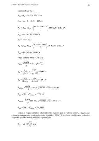 UNESP – Bauru/SP – Sapatas de Fundação                                                    46

        Larguras b2A e b2B :

        b 2 A = b p + d = 20 + 55 = 75 cm

        b 2B = a p + d = 60 + 55 = 115 cm

                              0,0220 + 0,0203 
        VA = p méd B c 2 A =                   200 ⋅ 62,5 = 264,4 kN
                                     2        

        VdA = 1,4 ⋅ 264,4 = 370,1 kN

        VB na seção S2B :

                              0,022 + 0,0156 
        VB = p méd A c 2 B =                  240 ⋅ 62,5 = 282,0 kN
                                     2       

        VdB = 1,4 ⋅ 282,0 = 394,8 kN

        Força cortante limite (CEB-70):

                    0,474
        Vd ,lim =         b 2 ⋅ d 2 ⋅ ρ ⋅ f ck
                      γc

                 A sA     7,27
        ρA =           =           = 0,00164
               100d 2 A 100 ⋅ 44,3

                 A sB     5,71
        ρB =           =           = 0,00129
               100d 2 B 100 ⋅ 44,3

                     0,474
        VdA,lim =          75 ⋅ 44,3 ⋅ 0,00164 ⋅ 25 = 227,9 kN
                      1,4

        VdA = 370,1 > VdA,lim = 227,9 kN

                     0,474
        VdB,lim =          115 ⋅ 44,3 ⋅ 0,00129 ⋅ 25 = 309,6 kN
                      1,4

        VdB = 394,1 > VdB,lim = 309,6 kN

       Como as forças cortantes solicitantes são maiores que os valores limites, é necessário
colocar armadura transversal, pelo menos segundo o CEB-70. Se forem considerados os limites
sugeridos por Machado (1988) para sapata rígida:

                           f ck
        Vd ,lim = 0,63            b2 d 2
                           γc
 