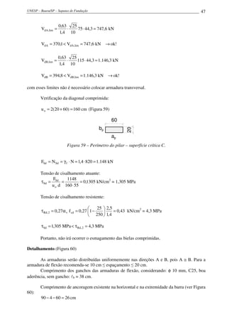 UNESP – Bauru/SP – Sapatas de Fundação                                                     47


                    0,63 25
        VdA,lim =       ⋅   75 ⋅ 44,3 = 747,6 kN
                    1,4 10

        VdA = 370,1 < VdA,lim = 747,6 kN → ok!

                    0,63 25
        VdB,lim =       ⋅   115 ⋅ 44,3 = 1.146,3 kN
                    1,4 10

        VdB = 394,8 < VdB,lim = 1.146,3 kN → ok!

com esses limites não é necessário colocar armadura transversal.

        Verificação da diagonal comprimida:

        u o = 2(20 + 60) = 160 cm (Figura 59)

                                                 60
                                          bp             20
                                                 ap
                         Figura 59 – Perímetro do pilar – superfície crítica C.


        FSd = N Sd = γ f ⋅ N = 1,4 ⋅ 820 = 1.148 kN

        Tensão de cisalhamento atuante:
              F       1148
        τSd = Sd =          = 0,1305 kN/cm2 = 1,305 MPa
             u o d 160 ⋅ 55

        Tensão de cisalhamento resistente:

                                           25  2,5
        τ Rd , 2 = 0,27α v f cd = 0,27 1 −         = 0,43 kN/cm2 = 4,3 MPa
                                        250  1,4

        τSd = 1,305 MPa < τ Rd , 2 = 4,3 MPa

        Portanto, não irá ocorrer o esmagamento das bielas comprimidas.

Detalhamento (Figura 60)

       As armaduras serão distribuídas uniformemente nas direções A e B, pois A ≅ B. Para a
armadura de flexão recomenda-se 10 cm ≤ espaçamento ≤ 20 cm.
       Comprimento dos ganchos das armaduras de flexão, considerando: φ 10 mm, C25, boa
aderência, sem gancho: lb = 38 cm.

        Comprimento de ancoragem existente na horizontal e na extremidade da barra (ver Figura
60):
        90 − 4 − 60 = 26 cm
 