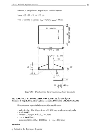 UNESP – Bauru/SP – Sapatas de Fundação                                                                               48

        Portanto, o comprimento do gancho na vertical deve ser:

        ℓgancho = 38 – 26 = 12 cm ≈ 15 cm

        Tem-se também os valores: cnom = 4,0 cm, lφ,pilar = 33 cm.

                                                                                              15




                                                                                              N2 - 16 Ø10 C = 220
                                                       N2 - 16 c/14




                                                                      N1 - 17 c/11




                                                                                                      190
                                                                                              15
                                                            230
                                               15




                                                                                         15
                                                    N1 - 17 Ø10 C = 260


                                                                      Øl , pilar
                                                                       90
                            ≥ lb Ø l , pilar
                      54




                                                                                                                60
                                                                                                25
                                                                    h
                           16 Ø10                                   60
                                                                17 Ø10
                                                                c/ 11
                                                                                              12


                                                                 90 - 4 - 60 = 26cm
                                                                      }
                                                                                     }




                                                                      c h

                   Figura 60 – Detalhamento das armaduras de flexão da sapata.


2.12 EXEMPLO 4 – SAPATA ISOLADA SOB FLEXÃO OBLÍQUA
(Exemplo de Edja L. Silva, Dissertação de Mestrado, 1988, EESC-USP, São Carlos/SP)

        Dimensionar a sapata isolada de um pilar considerando:

        - seção do pilar: 40 x 60 cm ; φl,pilar = 22 φ 20 mm, sendo parte tracionada;
        - N = 1.040 kN;
        - concreto C20; aço CA-50; cnom = 4,5 cm
        - σ solo = 500 kN/m2;
        - momentos fletores: Mx = 280 kN.m ; My = 190 kN.m

Resolução

a) Estimativa das dimensões da sapata
 