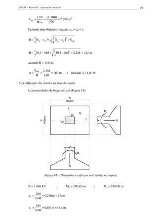 UNESP – Bauru/SP – Sapatas de Fundação                                                  49

                 1,1 N 1,1 ⋅1040
        Ssap =          =        = 2,288 m 2
                 σ solo   500

        Fazendo abas (balanços) iguais: cA = cB = c:

             1            1
        B=
             2
                 (
               bp − a p +
                          4
                              )   (
                            bp − a p           )2 + Ssap

             1
        B=     (0,4 − 0,6) + 1 (0,4 − 0,6 )2 + 2,288 = 1,42 m
             2               4

        adotado B = 1,40 m

               Ssap       2,288
        A=            =         = 1,63 m → adotado A = 1,60 m
                B         1,40

b) Verificação das tensões na base da sapata

        Excentricidades da força vertical (Figura 61):

                                                 A
                                               160cm

                                                 y
                                                                        My
                                                            N
                                                      60
                      140cm




                                                                x               N
                        B




                                          40




                                                           Mx



                                                  N


                          Figura 61 – Dimensões e esforços solicitantes na sapata.


        N = 1.040 kN                  ;        Mx = 280 kN.m        ;   My = 190 kN.m

                280
        ex =        = 0,270 m = 27 cm
               1040

                190
        ey =        = 0,183 m = 18,3 cm
               1040
 