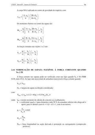 UNESP – Bauru/SP – Sapatas de Fundação                                                    56

        A carga N/4 é aplicada no centro de gravidade do trapézio, com:

                A - ap     2B + b p 
        x CG =                       
                6         B + bp 
                                    

        Os momentos fletores no centro da sapata são:

                 N  A − a p 2B + b p  a p 
        MA =                         + 
                 4  6
                   
                                       
                               B + bp  6   

                 N  B − b p 2A + a p  b p 
        MB =                         + 
                 4  6
                             A + ap  6 
                                            

        As forças cortantes nas seções 1 e 2 são:

                 N  bp      ap 
        VA =       1 − 
                            1 − 
                 4   B    
                                A
                                  

                 N  bp      ap 
        VB =       1 −     1 − 
                 4   B
                        
                             
                                A
                                  


2.14 VERIFICAÇÃO DE SAPATA FLEXÍVEL À FORÇA CORTANTE QUANDO
     bW ≥ 5d

        A força cortante nas sapatas pode ser verificada como nas lajes quando bw ≥ 5d (NBR
6118, item 19.4). As lajes não necessitam de armadura transversal à força cortante quando:

        VSd ≤ VRd1

        (bw = largura da sapata na direção considerada)

com:
        VRd1 = [ τ Rd k (1,2 + 40 ρ1 ) + 0,15 σ cp ] b w d

onde: τRd = tensão resistente de cálculo do concreto ao cisalhamento;
      k = coeficiente igual a 1 para elementos onde 50 % da armadura inferior não chega até o
            apoio; para os demais casos k = | 1,6 – d | > 1, com d em metros;

               A s1
        ρ1 =        ≤ 0,02
               bw d

                 N Sd
        σ cp =
                 Ac

        NSd = força longitudinal na seção derivada à protenção ou carregamento (compressão
               positiva);
 