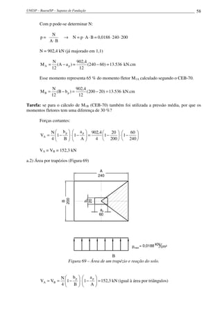 UNESP – Bauru/SP – Sapatas de Fundação                                                       58

        Com p pode-se determinar N:

                N
        p=             →     N = p ⋅ A ⋅ B = 0,0188 ⋅ 240 ⋅ 200
               A⋅B

        N = 902,4 kN (já majorado em 1,1)

                N               902,4
        MA =       (A − a p ) =       (240 − 60) = 13.536 kN.cm
                12               12

        Esse momento representa 65 % do momento fletor M1A calculado segundo o CEB-70.

                N               902,4
        MB =       (B − b p ) =       (200 − 20) = 13.536 kN.cm
                12               12

Tarefa: se para o cálculo de M1B (CEB-70) também foi utilizada a pressão média, por que os
momentos fletores tem uma diferença de 30 %?

        Forças cortantes:

               N  b p   a p  902,4     20        60 
        VA =     1 −  ⋅ 1 −  =
                                   1 −     ⋅ 1 −    
               4    B      A   4  200   240 

        VA = VB = 152,3 kN

a.2) Área por trapézios (Figura 69)

                                             A
                                            240
                      200



                                    bp
                                    20
                       B




                                              ap
                                             60




                                                                                  KN
                                                                  pméd = 0,0188        cm²

                                                 B
                          Figura 69 – Área de um trapézio e reação do solo.


                      N  bp   a p 
        VA = VB =       1 −  ⋅ 1 −  = 152,3 kN (igual à área por triângulos)
                      4   B 
                             
                                    A
                                      
 