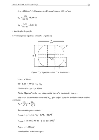 UNESP – Bauru/SP – Sapatas de Fundação                                                 60


        A sB = 12,00 cm 2 (5,00 cm2/m → φ 10 mm c/16 cm = 5,00 cm2/m)

                5,71
        ρA =            = 0,00114
               100 ⋅ 50

                5,00
        ρB =            = 0,00100
               100 ⋅ 50

c) Verificação da punção

c1)Verificação da superfície crítica C’ (Figura 71)

                                                           A
                                                          240
                                                                               C'
                               200
                                B




                                                                 C


                                                                              a*
                                                                         a*

                             Figura 71 – Superfície critica C’ e distância a*.


        cB = cA = 90 cm

        2d = 2 . 50 = 100 cm > cB e cA

        Portanto a* = cB = cA = 90 cm

        Adotar 2d para a*; se 2d > cA ou cB , adotar para a* o menor entre cA e cB .

        Tensão de cisalhamento solicitante (τSd) para sapata com um momento fletor externo
solicitante:
              F        M
        τSd = Sd + K Sd
             u* d      Wp d

        Área limitada pelo contorno C’:
                                                             2
        A cont ,C ' = a p ⋅ b p + 2a * a p + 2a * b p + π(a *)

                                                                     2
        A cont ,C' = 60 ⋅ 20 + 2 ⋅ 90 ⋅ 60 + 2 ⋅ 90 ⋅ 20 + π(90 )


        Acont, C’ = 41.046 cm2

        Pressão média na base da sapata:
 