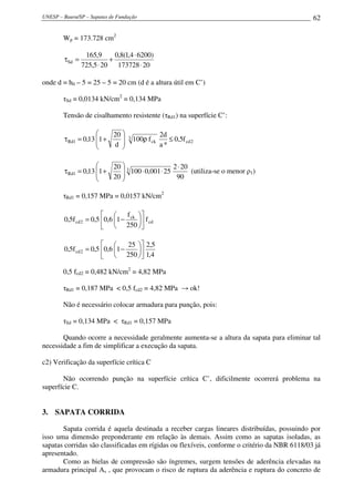 UNESP – Bauru/SP – Sapatas de Fundação                                                        62

        Wp = 173.728 cm2

                 165,9      0,8(1,4 ⋅ 6200)
        τSd =             +
                725,5 ⋅ 20 173728 ⋅ 20

onde d = h0 – 5 = 25 – 5 = 20 cm (d é a altura útil em C’)

        τSd = 0,0134 kN/cm2 = 0,134 MPa

        Tensão de cisalhamento resistente (τRd1) na superfície C’:

                         20                     2d
        τ Rd1 = 0,13 1 +
                     
                                 3   100ρ f ck      ≤ 0,5f cd 2
                         d                     a*

                         20  3                2 ⋅ 20
        τ Rd1 = 0,13 1 +
                     
                              100 ⋅ 0,001 ⋅ 25        (utiliza-se o menor ρ1)
                         20 
                                                90

        τRd1 = 0,157 MPa = 0,0157 kN/cm2

                                f 
        0,5f cd 2 = 0,5 0,6 1 − ck  f cd
                          250 

                                25  2,5
        0,5f cd 2 = 0,5 0,6 1 −    
                          250  1,4

        0,5 fcd2 = 0,482 kN/cm2 = 4,82 MPa

        τRd1 = 0,187 MPa < 0,5 fcd2 = 4,82 MPa → ok!

        Não é necessário colocar armadura para punção, pois:

        τSd = 0,134 MPa < τRd1 = 0,157 MPa

       Quando ocorre a necessidade geralmente aumenta-se a altura da sapata para eliminar tal
necessidade a fim de simplificar a execução da sapata.

c2) Verificação da superfície crítica C

       Não ocorrendo punção na superfície crítica C’, dificilmente ocorrerá problema na
superfície C.


3. SAPATA CORRIDA

       Sapata corrida é aquela destinada a receber cargas lineares distribuídas, possuindo por
isso uma dimensão preponderante em relação às demais. Assim como as sapatas isoladas, as
sapatas corridas são classificadas em rígidas ou flexíveis, conforme o critério da NBR 6118/03 já
apresentado.
       Como as bielas de compressão são íngremes, surgem tensões de aderência elevadas na
armadura principal As , que provocam o risco de ruptura da aderência e ruptura do concreto de
 