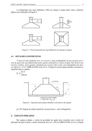 UNESP – Bauru/SP – Sapatas de Fundação                                                            3

       A configuração das vigas baldrames (VB) em relação à sapata pode variar, conforme
alguns casos indicados na Figura 5.



                                                                                       Viga
                                         VB
                                                                                       baldrame
                                                                                       (VB)




                                         VB




                 Figura 5 – Posicionamento da viga baldrame em relação à sapata.


1.4   DETALHES CONSTRUTIVOS

        “A base de uma fundação deve ser assente a uma profundidade tal que garanta que o
solo de apoio não seja influenciado pelos agentes atmosféricos e fluxos d’água. Nas divisas com
terrenos vizinhos, salvo quando a fundação for assente sobre rocha, tal profundidade não deve
ser inferior a 1,5 m” (NBR 6122/96, item 6.4.2). A Figura 6 mostra alguns detalhes construtivos
sugeridos para as sapatas.
             h / 3
        h0 ≥ 
             20 cm

                                                                  3 a 10 cm
                                    α




                                                                        >3
                                                                              1
                                                                                       h
                                                                                  h0




                                              Lastro de concreto simples
                                              ( ≥ 5cm, fck ≥ σsolo, rocha)

                  Figura 6 – Sugestão para alguns detalhes construtivos da sapata.


        α ≤ 30° (ângulo do talude natural do concreto fresco – não é obrigatório).


2. SAPATAS ISOLADAS

       Nas sapatas isoladas, o centro de gravidade da sapata deve coincidir com o centro de
aplicação da ação do pilar; a menor dimensão deve ser ≥ 60 cm (NBR 6122/96, 6.4.1); a relação
 