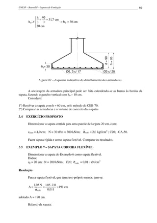 UNESP – Bauru/SP – Sapatas de Fundação                                                    69


              h 95
              =    = 31,7 cm
        h0 ≥ 3 3             → h 0 = 30 cm
             20 cm
             




                                                                      d = 90
                                                                               h = 95
                    h0= 30
                                         Ø6, 3 c/ 17                  Ø5 c/ 20

                 Figura 82 – Esquema indicativo do detalhamento das armaduras.


        A ancoragem da armadura principal pode ser feita estendendo-se as barras às bordas da
sapata, fazendo o gancho vertical com ho – 10 cm.
        Considere:

1º) Resolver a sapata com h = 60 cm, pelo método do CEB-70;
2º) Comparar as armaduras e o volume de concreto das sapatas.

3.4   EXERCÍCIO PROPOSTO

        Dimensionar a sapata corrida para uma parede de largura 20 cm, com:

        cnom = 4,0 cm; N = 30 tf/m = 300 kN/m; σ solo = 2,0 kgf/cm2 ; C20; CA-50.

        Fazer sapata rígida e como sapata flexível. Comparar os resultados.

3.5   EXEMPLO 7 – SAPATA CORRIDA FLEXÍVEL

        Dimensionar a sapata do Exemplo 6 como sapata flexível.
        Dados:
        ap = 20 cm ; N = 200 kN/m; C20; σsolo = 0,011 kN/cm2

Resolução

        Para a sapata flexível, que tem peso próprio menor, tem-se:

             1,05 N 1,05 ⋅ 2,0
        A=          =          = 191 cm
              σsolo   0,011

adotado A = 190 cm.

        Balanço da sapata:
 