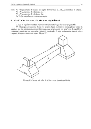 UNESP – Bauru/SP – Sapatas de Fundação                                                       76

com: Vd = força cortante de cálculo nas seções de referência S1A e S1B, por unidade de largura.
     Vd = V1dA na seção de referência S1A ;
     Vd = V1dB na seção de referência S1B .
     Se Vd for maior haverá o escorregamento.

6. SAPATA NA DIVISA COM VIGA DE EQUILÍBRIO

        A viga de equilíbrio também é comumente chamada “viga alavanca” (Figura 88).
        Os pilares posicionados na divisa dos terrenos ficam excêntricos em relação ao centro da
sapata, o que faz surgir um momento fletor, que pode ser absorvido por uma “viga de equilíbrio”,
vinculada à sapate de um outro pilar, interno à construção. A viga também atua transferindo a
carga do pilar para o centro da sapata (Figura 89).




                                                        E.
                                                   V.




                   div
                      isa




                   Figura 88 – Sapata sob pilar de divisa e com viga de equilíbrio.
 