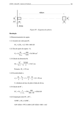 UNESP – Bauru/SP – Sapatas de Fundação                                                84




                                                      400cm
      20




                                                                                 30
      2,5        30                                                         30

                 divisa

                                         Figura 95 – Esquema dos pilares.

Resolução

1) Dimensionamento da sapata

1.1) Assumir um valor para R’1

        R '1 = 1,2 N1 = 1,2 ⋅ 550 = 660 kN

1.2) Área de apoio da sapata – S1

                     R '1        660
        S'1 = 1,1          = 1,1      = 36.300 cm 2
                    σ solo       0,02

1.3) Cálculo da dimensão B1

                 S'1   36300
        B'1 =        =       = 134,7 cm
                  2      2

        Portanto, B'1 = 135 cm

1.4) Excentricidade e1

                B'1 b p1      135 30
        e'1 =      −     −f =    − − 2,5 = 50 cm
                 2   2         2   2

        f = distância da face do pilar à linha de divisa.

1.5) Cálculo de R’’1

                         z            400
        R ' '1 = N1           = 550          = 628,6 kN
                      z − e'1       400 − 50

1.6) Comparação entre R’1 e R’’1

        0,95R ' '1 ≤ R '1 ≤ 1,05R ' '1

        0,95 ⋅ 628,6 = 597,1 ≤ 660 ≤ 1,05 ⋅ 628,6 = 660 → ok!
 