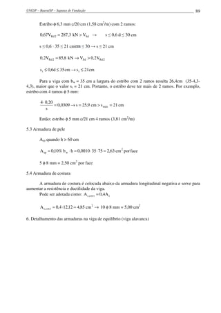 UNESP – Bauru/SP – Sapatas de Fundação                                                     89

        Estribo φ 6,3 mm c/20 cm (1,58 cm2/m) com 2 ramos:

        0,67 VRd 2 = 287,3 kN > VSd →           s ≤ 0,6 d ≤ 30 cm

        s ≤ 0,6 · 35 ≤ 21 cm       ≤ 30 → s ≤ 21 cm

        0,2VRd 2 = 85,8 kN → VSd > 0,2VRd 2

        s t ≤ 0,6d ≤ 35 cm → s t ≤ 21cm

        Para a viga com bw = 35 cm a largura do estribo com 2 ramos resulta 26,4cm (35-4,3-
4,3), maior que o valor st = 21 cm. Portanto, o estribo deve ter mais de 2 ramos. Por exemplo,
estribo com 4 ramos φ 5 mm:

         4 ⋅ 0,20
                  = 0,0309 → s = 25,9 cm > s máx = 21 cm
             s

        Então: estribo φ 5 mm c/21 cm 4 ramos (3,81 cm2/m)

5.3 Armadura de pele

        Asp quando h > 60 cm

        A sp = 0,10% b w ⋅ h = 0,0010 ⋅ 35 ⋅ 75 = 2,63 cm 2 por face

        5 φ 8 mm = 2,50 cm2 por face

5.4 Armadura de costura

      A armadura de costura é colocada abaixo da armadura longitudinal negativa e serve para
aumentar a resistência e ductilidade da viga.
      Pode ser adotada como: A s ,cos t = 0,4A s

        A s ,cos t = 0,4 ⋅12,12 = 4,85 cm 2 → 10 φ 8 mm = 5,00 cm2

6. Detalhamento das armaduras na viga de equilíbrio (viga alavanca)
 