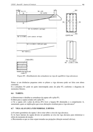 UNESP – Bauru/SP – Sapatas de Fundação                                                             90

                                                                                      6N1
          N5 - 10 c/ 13                       N6 - c/20
                  A                                N1 - 6 Ø16




                                                                           N2
                                                                  N3                          N3
                  A



                              N1 - 2 x 3 Ø16 C = (em laço)


                                                                                      5N4
                                                                        CORTE AA
         N2 - 2 x 5 Ø8 C = (arm. costura - em laço)




                            N3 - 2 x 5 Ø8 C = VAR (arm. pele)




                N4 - 5 Ø10 C =




                          3 laços (6N1)
                                                                        N5 - 10 x 2 Ø8 C =
                                                                       N6 - x 2 Ø5 C = VAR.




        Detalhe dos laços sob
              o pilar P1

         Figura 98 – Detalhamento das armaduras na viga de equilíbrio (viga alavanca).


Notas: a) em distâncias pequenas entre os pilares a viga alavanca pode ser feita com altura
constante;
b) a armadura N1 pode ter parte interrompida antes do pilar P2, conforme o diagrama de
momentos fletores.

6.6   TAREFA

a) Dimensionar e detalhar as armaduras da sapata sob o pilar P1;
b) Idem para a sapata isolada sob o pilar P2 ;
c) Se a sapata sob o pilar da divisa (P1) tiver a largura B1 diminuída e o comprimento A,
aumentado, quais as implicações que essas alterações resultam para a viga alavanca?

6.7   VIGA ALAVANCA NÃO NORMAL À DIVISA

a) O centro geométrico da sapata 1 deve estar sobre o eixo da viga alavanca;
b) As faces laterais da sapata devem ser paralelas ao eixo da viga alavanca para minimizar o
efeito do momento de torção;
c) Recomenda-se que as cotas sejam tomadas nas projeções (direção normal à divisa).
 