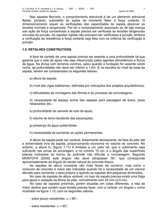 E. L da Silva, R. D. Vanderlei e J. S. Giongo - USP – EESC – SET
Concreto armado: projeto de sapatas Agosto de 2008
7
Nas sapatas flexíveis, o comportamento estrutural é de um elemento estrutural
fletido, portanto, submetido às ações de momento fletor e força cortante. O
dimensionamento requer as verificações das capacidades da sapata absorver as
tensões normais e tangenciais. Por ter o comportamento associado ao de laje maciça
sob ação de força concentrada a sapata precisa ser verificada às tensões tangenciais
oriundas da punção. As sapatas rígidas não precisam ser verificadas à punção, embora
a verificação da resistência à força cortante seja feita com os critérios de verificação à
punção.
1.5. DETALHES CONSTRUTIVOS
A face de contato de uma sapata precisa ser assente a uma profundidade tal que
garanta que o solo de apoio não seja influenciado pelos agentes atmosféricos e fluxos
de água. Na divisa com terrenos vizinhos, salvo quando a fundação for assente sobre
rocha, tal profundidade não deve ser inferior a 1,5m. E na escolha do nível da base da
sapata, devem ser considerados os seguintes fatores:
a) altura da sapata;
b) nível das vigas baldrames, definidas por indicações dos projetos arquitetônicos;
c) dificuldades de montagens das fôrmas e do processo de concretagens;
d) necessidade de espaço acima das sapatas para passagem de dutos, pisos
rebaixados, etc.;
e) profundidade da camada de solo de apoio;
f) volume de terra resultante das escavações;
g) presença de água subterrânea;
h) necessidade de aumentar as ações permanentes.
A altura da sapata pode ser variável, linearmente decrescente, da face do pilar até
a extremidade livre da sapata, proporcionando economia no volume de concreto. No
entanto, a altura h0 (figura 1.11) é limitada a um valor tal, que o cobrimento seja
suficiente nas zonas de ancoragem, e no mínimo 15 cm; e o ângulo das superfícies
laterais inclinadas do tronco de pirâmide não dificulte a concretagem. Segundo
MONTOYA [2000] este ângulo não deve ultrapassar 30°, que corresponde
aproximadamente ao ângulo do talude natural do concreto fresco.
As sapatas de altura constante são mais fáceis de construir, mas como o
consumo de concreto é maior são indicadas quando há a necessidade de um volume
elevado para aumentar o peso próprio e quando as sapatas têm pequenas dimensões.
No caso de sapatas de altura variável, no topo da sapata precisa existir uma folga
para apoio e vedação da fôrma do pilar, normalmente com 25 mm (2,5 cm).
No caso de sapatas próximas, porém situadas em cotas diferentes, a reta de
maior declive que contém suas bordas precisa fazer, com a vertical, um ângulo α como
mostrado na figura 1.12, com os seguintes valores:
- solos pouco resistentes: α ≥ 60°;
- solos resistentes: α = 45°;
 