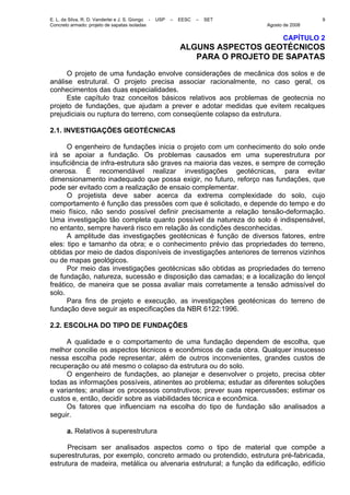 E. L. da Silva, R. D. Vanderlei e J. S. Giongo - USP – EESC – SET
Concreto armado: projeto de sapatas isoladas Agosto de 2008
9
CAPÍTULO 2
ALGUNS ASPECTOS GEOTÉCNICOS
PARA O PROJETO DE SAPATAS
O projeto de uma fundação envolve considerações de mecânica dos solos e de
análise estrutural. O projeto precisa associar racionalmente, no caso geral, os
conhecimentos das duas especialidades.
Este capítulo traz conceitos básicos relativos aos problemas de geotecnia no
projeto de fundações, que ajudam a prever e adotar medidas que evitem recalques
prejudiciais ou ruptura do terreno, com conseqüente colapso da estrutura.
2.1. INVESTIGAÇÕES GEOTÉCNICAS
O engenheiro de fundações inicia o projeto com um conhecimento do solo onde
irá se apoiar a fundação. Os problemas causados em uma superestrutura por
insuficiência de infra-estrutura são graves na maioria das vezes, e sempre de correção
onerosa. É recomendável realizar investigações geotécnicas, para evitar
dimensionamento inadequado que possa exigir, no futuro, reforço nas fundações, que
pode ser evitado com a realização de ensaio complementar.
O projetista deve saber acerca da extrema complexidade do solo, cujo
comportamento é função das pressões com que é solicitado, e depende do tempo e do
meio físico, não sendo possível definir precisamente a relação tensão-deformação.
Uma investigação tão completa quanto possível da natureza do solo é indispensável,
no entanto, sempre haverá risco em relação às condições desconhecidas.
A amplitude das investigações geotécnicas é função de diversos fatores, entre
eles: tipo e tamanho da obra; e o conhecimento prévio das propriedades do terreno,
obtidas por meio de dados disponíveis de investigações anteriores de terrenos vizinhos
ou de mapas geológicos.
Por meio das investigações geotécnicas são obtidas as propriedades do terreno
de fundação, natureza, sucessão e disposição das camadas; e a localização do lençol
freático, de maneira que se possa avaliar mais corretamente a tensão admissível do
solo.
Para fins de projeto e execução, as investigações geotécnicas do terreno de
fundação deve seguir as especificações da NBR 6122:1996.
2.2. ESCOLHA DO TIPO DE FUNDAÇÕES
A qualidade e o comportamento de uma fundação dependem de escolha, que
melhor concilie os aspectos técnicos e econômicos de cada obra. Qualquer insucesso
nessa escolha pode representar, além de outros inconvenientes, grandes custos de
recuperação ou até mesmo o colapso da estrutura ou do solo.
O engenheiro de fundações, ao planejar e desenvolver o projeto, precisa obter
todas as informações possíveis, atinentes ao problema; estudar as diferentes soluções
e variantes; analisar os processos construtivos; prever suas repercussões; estimar os
custos e, então, decidir sobre as viabilidades técnica e econômica.
Os fatores que influenciam na escolha do tipo de fundação são analisados a
seguir.
a. Relativos à superestrutura
Precisam ser analisados aspectos como o tipo de material que compõe a
superestruturas, por exemplo, concreto armado ou protendido, estrutura pré-fabricada,
estrutura de madeira, metálica ou alvenaria estrutural; a função da edificação, edifício
 