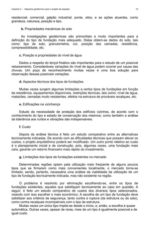 Capítulo 2 - Aspectos geotécnico para o projeto de sapatas 10
residencial, comercial, galpão industrial, ponte, silos; e as ações atuantes, como
grandeza, natureza, posição e tipo.
b. Propriedades mecânicas do solo
As investigações geotécnicas são primordiais e muito importantes para a
definição do tipo de fundação mais adequado. Delas obtem-se dados do solo, tais
como: tipo de solo, granulometria, cor, posição das camadas, resistência,
compressibilidade, etc.
c. Posição e propriedades do nível de água
Dados a respeito do lençol freático são importantes para o estudo de um possível
rebaixamento. Consideráveis variações do nível de água podem ocorrer por causa das
chuvas. Um poço de reconhecimento muitas vezes é uma boa solução para
observação dessas possíveis variações.
d. Aspectos técnicos dos tipos de fundações
Muitas vezes surgem algumas limitações a certos tipos de fundações em função
da resistência, equipamentos disponíveis, restrições técnicas, tais como: nível de água,
matacões, camadas muito resistentes, efeitos na estrutura de prováveis recalques, etc.
e. Edificações na vizinhança
Estudo da necessidade de proteção dos edifícios vizinhos, de acordo com o
conhecimento do tipo e estado de conservação dos mesmos; como também a análise
da tolerância aos ruídos e vibrações são indispensáveis.
f. Custo
Depois da análise técnica é feito um estudo comparativo entre as alternativas
tecnicamente indicadas. De acordo com as dificuldades técnicas que possam elevar os
custos, o projeto arquitetônico poderá ser modificado. Um outro ponto relativo ao custo
é o planejamento inicial e de construção, pois, algumas vezes, uma fundação mais
cara, garante um retorno financeiro mais rápido do investimento.
g. Limitações dos tipos de fundações existentes no mercado
Determinadas regiões optam pela utilização mais freqüente de alguns poucos
tipos que se firmaram como mais convenientes localmente, o mercado torna-se
limitado, sendo, portanto, necessária uma análise da viabilidade da utilização de um
tipo de fundação tecnicamente indicada, mas não existente na região.
O problema é resolvido por eliminação escolhendo-se, entre os tipos de
fundações existentes, aqueles que satisfaçam tecnicamente ao caso em questão. A
seguir, é feito um estudo comparativo de custos dos diversos tipos selecionados,
visando com isso escolher o mais econômico. A escolha de um tipo de fundação deve
satisfazer aos critérios de segurança, tanto contra a ruptura (da estrutura ou do solo),
como contra recalques incompatíveis com o tipo de estrutura.
Muitas vezes um único tipo impõe-se desde o início, e, então, a escolha é quase
automática. Outras vezes, apesar de raras, mais de um tipo é igualmente possível e de
igual custo.
 