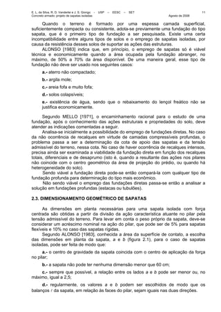 E. L. da Silva, R. D. Vanderlei e J. S. Giongo - USP – EESC – SET
Concreto armado: projeto de sapatas isoladas Agosto de 2008
11
Quando o terreno é formado por uma espessa camada superficial,
suficientemente compacta ou consistente, adota-se previamente uma fundação do tipo
sapata, que é o primeiro tipo de fundação a ser pesquisada. Existe uma certa
incompatibilidade entre alguns tipos de solos e o emprego de sapatas isoladas, por
causa da resistência desses solos de suportar as ações das estruturas.
ALONSO [1983] indica que, em princípio, o emprego de sapatas só é viável
técnica e economicamente quando a área ocupada pela fundação abranger, no
máximo, de 50% a 70% da área disponível. De uma maneira geral, esse tipo de
fundação não deve ser usado nos seguintes casos:
a.- aterro não compactado;
b.- argila mole;
c.- areia fofa e muito fofa;
d.- solos colapsíveis;
e.- existência de água, sendo que o rebaixamento do lençol freático não se
justifica economicamente.
Segundo MELLO [1971], o encaminhamento racional para o estudo de uma
fundação, após o conhecimento das ações estruturais e propriedades do solo, deve
atender as indicações comentadas a seguir.
Analisa-se inicialmente a possibilidade do emprego de fundações diretas. No caso
da não ocorrência de recalques em virtude de camadas compressíveis profundas, o
problema passa a ser a determinação da cota de apoio das sapatas e da tensão
admissível do terreno, nessa cota. No caso de haver ocorrência de recalques intensos,
precisa ainda ser examinada a viabilidade da fundação direta em função dos recalques
totais, diferenciais e de desaprumo (isto é, quando a resultante das ações nos pilares
não coincide com o centro geométrico da área de projeção do prédio, ou quando há
heterogeneidade do solo).
Sendo viável a fundação direta pode-se então compará-la com qualquer tipo de
fundação profunda para determinação do tipo mais econômico.
Não sendo viável o emprego das fundações diretas passa-se então a analisar a
solução em fundações profundas (estacas ou tubulões).
2.3. DIMENSIONAMENTO GEOMÉTRICO DE SAPATAS
As dimensões em planta necessárias para uma sapata isolada com força
centrada são obtidas a partir da divisão da ação característica atuante no pilar pela
tensão admissível do terreno. Para levar em conta o peso próprio da sapata, deve-se
considerar um acréscimo nominal na ação do pilar, que pode ser de 5% para sapatas
flexíveis e 10% no caso das sapatas rígidas.
Segundo ALONSO [1983], conhecida a área da superfície de contato, a escolha
das dimensões em planta da sapata, a e b (figura 2.1), para o caso de sapatas
isoladas, pode ser feita de modo que:
a.- o centro de gravidade da sapata coincida com o centro de aplicação da força
no pilar;
b.- a sapata não pode ter nenhuma dimensão menor que 60 cm;
c.- sempre que possível, a relação entre os lados a e b pode ser menor ou, no
máximo, igual a 2,5;
d.- regularmente, os valores a e b podem ser escolhidos de modo que os
balanços l da sapata, em relação às faces do pilar, sejam iguais nas duas direções.
 