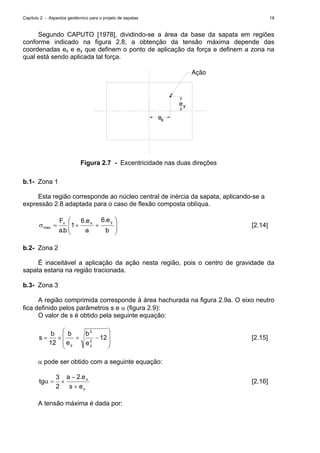Capítulo 2 - Aspectos geotécnico para o projeto de sapatas 18
Segundo CAPUTO [1978], dividindo-se a área da base da sapata em regiões
conforme indicado na figura 2.8, a obtenção da tensão máxima depende das
coordenadas ex e ey que definem o ponto de aplicação da força e definem a zona na
qual está sendo aplicada tal força.
ex
y
Ação
e
Figura 2.7 - Excentricidade nas duas direções
b.1- Zona 1
Esta região corresponde ao núcleo central de inércia da sapata, aplicando-se a
expressão 2.8 adaptada para o caso de flexão composta oblíqua.
⎟
⎟
⎠
⎞
⎜
⎜
⎝
⎛
++=σ
b
e.6
a
e.6
1
b.a
F yxv
max [2.14]
b.2- Zona 2
É inaceitável a aplicação da ação nesta região, pois o centro de gravidade da
sapata estaria na região tracionada.
b.3- Zona 3
A região comprimida corresponde à área hachurada na figura 2.9a. O eixo neutro
fica definido pelos parâmetros s e α (figura 2.9):
O valor de s é obtido pela seguinte equação:
⎟
⎟
⎠
⎞
⎜
⎜
⎝
⎛
−+×= 12
e
b
e
b
12
b
s 2
y
2
y
[2.15]
α pode ser obtido com a seguinte equação:
y
x
es
e.2a
2
3
tg
+
−
×=α [2.16]
A tensão máxima é dada por:
 