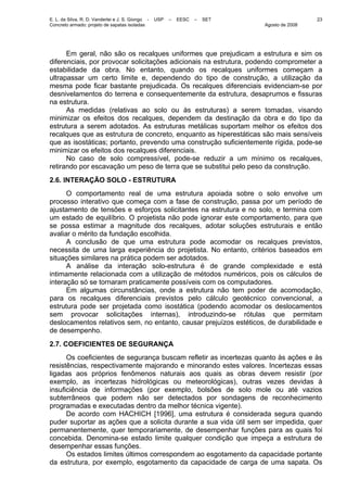 E. L. da Silva, R. D. Vanderlei e J. S. Giongo - USP – EESC – SET
Concreto armado: projeto de sapatas isoladas Agosto de 2008
23
Em geral, não são os recalques uniformes que prejudicam a estrutura e sim os
diferenciais, por provocar solicitações adicionais na estrutura, podendo comprometer a
estabilidade da obra. No entanto, quando os recalques uniformes começam a
ultrapassar um certo limite e, dependendo do tipo de construção, a utilização da
mesma pode ficar bastante prejudicada. Os recalques diferenciais evidenciam-se por
desnivelamentos do terrena e consequentemente da estrutura, desaprumos e fissuras
na estrutura.
As medidas (relativas ao solo ou às estruturas) a serem tomadas, visando
minimizar os efeitos dos recalques, dependem da destinação da obra e do tipo da
estrutura a serem adotados. As estruturas metálicas suportam melhor os efeitos dos
recalques que as estrutura de concreto, enquanto as hiperestáticas são mais sensíveis
que as isostáticas; portanto, prevendo uma construção suficientemente rígida, pode-se
minimizar os efeitos dos recalques diferenciais.
No caso de solo compressível, pode-se reduzir a um mínimo os recalques,
retirando por escavação um peso de terra que se substitui pelo peso da construção.
2.6. INTERAÇÃO SOLO - ESTRUTURA
O comportamento real de uma estrutura apoiada sobre o solo envolve um
processo interativo que começa com a fase de construção, passa por um período de
ajustamento de tensões e esforços solicitantes na estrutura e no solo, e termina com
um estado de equilíbrio. O projetista não pode ignorar este comportamento, para que
se possa estimar a magnitude dos recalques, adotar soluções estruturais e então
avaliar o mérito da fundação escolhida.
A conclusão de que uma estrutura pode acomodar os recalques previstos,
necessita de uma larga experiência do projetista. No entanto, critérios baseados em
situações similares na prática podem ser adotados.
A análise da interação solo-estrutura é de grande complexidade e está
intimamente relacionada com a utilização de métodos numéricos, pois os cálculos de
interação só se tornaram praticamente possíveis com os computadores.
Em algumas circunstâncias, onde a estrutura não tem poder de acomodação,
para os recalques diferenciais previstos pelo cálculo geotécnico convencional, a
estrutura pode ser projetada como isostática (podendo acomodar os deslocamentos
sem provocar solicitações internas), introduzindo-se rótulas que permitam
deslocamentos relativos sem, no entanto, causar prejuízos estéticos, de durabilidade e
de desempenho.
2.7. COEFICIENTES DE SEGURANÇA
Os coeficientes de segurança buscam refletir as incertezas quanto às ações e às
resistências, respectivamente majorando e minorando estes valores. Incertezas essas
ligadas aos próprios fenômenos naturais aos quais as obras devem resistir (por
exemplo, as incertezas hidrológicas ou meteorológicas), outras vezes devidas à
insuficiência de informações (por exemplo, bolsões de solo mole ou até vazios
subterrâneos que podem não ser detectados por sondagens de reconhecimento
programadas e executadas dentro da melhor técnica vigente).
De acordo com HACHICH [1996], uma estrutura é considerada segura quando
puder suportar as ações que a solicita durante a sua vida útil sem ser impedida, quer
permanentemente, quer temporariamente, de desempenhar funções para as quais foi
concebida. Denomina-se estado limite qualquer condição que impeça a estrutura de
desempenhar essas funções.
Os estados limites últimos correspondem ao esgotamento da capacidade portante
da estrutura, por exemplo, esgotamento da capacidade de carga de uma sapata. Os
 
