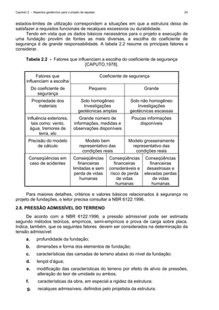 Capítulo 2 - Aspectos geotécnico para o projeto de sapatas 24
estados-limites de utilização correspondem a situações em que a estrutura deixa de
satisfazer a requisitos funcionais de recalques excessivos ou durabilidade.
Tendo em vista que os dados básicos necessários para o projeto e execução de
uma fundação provêm de fontes as mais diversas, a escolha do coeficiente de
segurança é de grande responsabilidade. A tabela 2.2 resume os principais fatores a
considerar.
Tabela 2.2 - Fatores que influenciam a escolha do coeficiente de segurança
[CAPUTO,1978].
Fatores que
influenciam a escolha
Coeficiente de segurança
Do coeficiente de
segurança
Pequeno Grande
Propriedade dos
materiais
Solo homogêneo
Investigações
geotécnicas amplas
Solo não homogêneo
Investigações
geotécnicas escassas
Influência exteriores,
tais como: vento,
água, tremores de
terra, etc
Grande número de
informações, medidas e
observações disponíveis
Poucas informações
disponíveis
Precisão do modelo
de cálculo
Modelo bem
representativo das
condições reais
Modelo grosseiramente
representativo das
condições reais
Conseqüências em
caso de acidentes
Conseqüências
financeiras
limitadas e sem
perda de vidas
humanas
Conseqüências
financeiras
consideráveis e
risco de perda
de vidas
humanas
Conseqüências
financeiras
desastrosas e
elevadas perdas
de vidas
humanas
Para maiores detalhes, critérios e valores básicos relacionados à segurança no
projeto de fundações, o leitor precisa consultar a NBR 6122:1996.
2.8. PRESSÃO ADMISSÍVEL DO TERRENO
De acordo com a NBR 6122:1996, a pressão admissível pode ser estimada
segundo métodos teóricos, empíricos, semi-empíricos e prova de carga sobre placa.
Indica, também, que os seguintes fatores devem ser considerados na determinação da
tensão admissível:
a. profundidade da fundação;
b. dimensões e forma dos elementos de fundação;
c. características das camadas de terreno abaixo do nível da fundação;
d. lençol d’água;
e. modificação das características do terreno por efeito de alívio de pressões,
alteração do teor de umidade ou ambos;
f. características da obra, em especial a rigidez da estrutura;
g. recalques admissíveis, definidos pelo projetista da estrutura.
 