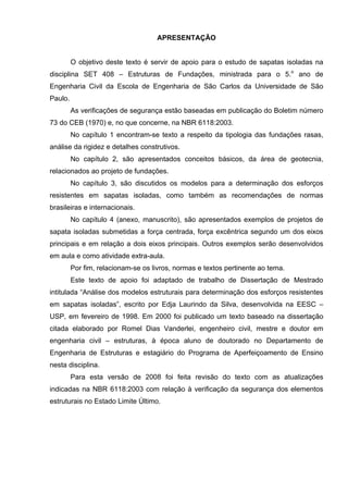 APRESENTAÇÃO
O objetivo deste texto é servir de apoio para o estudo de sapatas isoladas na
disciplina SET 408 – Estruturas de Fundações, ministrada para o 5.o
ano de
Engenharia Civil da Escola de Engenharia de São Carlos da Universidade de São
Paulo.
As verificações de segurança estão baseadas em publicação do Boletim número
73 do CEB (1970) e, no que concerne, na NBR 6118:2003.
No capítulo 1 encontram-se texto a respeito da tipologia das fundações rasas,
análise da rigidez e detalhes construtivos.
No capítulo 2, são apresentados conceitos básicos, da área de geotecnia,
relacionados ao projeto de fundações.
No capítulo 3, são discutidos os modelos para a determinação dos esforços
resistentes em sapatas isoladas, como também as recomendações de normas
brasileiras e internacionais.
No capítulo 4 (anexo, manuscrito), são apresentados exemplos de projetos de
sapata isoladas submetidas a força centrada, força excêntrica segundo um dos eixos
principais e em relação a dois eixos principais. Outros exemplos serão desenvolvidos
em aula e como atividade extra-aula.
Por fim, relacionam-se os livros, normas e textos pertinente ao tema.
Este texto de apoio foi adaptado de trabalho de Dissertação de Mestrado
intitulada “Análise dos modelos estruturais para determinação dos esforços resistentes
em sapatas isoladas”, escrito por Edja Laurindo da Silva, desenvolvida na EESC –
USP, em fevereiro de 1998. Em 2000 foi publicado um texto baseado na dissertação
citada elaborado por Romel Dias Vanderlei, engenheiro civil, mestre e doutor em
engenharia civil – estruturas, à época aluno de doutorado no Departamento de
Engenharia de Estruturas e estagiário do Programa de Aperfeiçoamento de Ensino
nesta disciplina.
Para esta versão de 2008 foi feita revisão do texto com as atualizações
indicadas na NBR 6118:2003 com relação à verificação da segurança dos elementos
estruturais no Estado Limite Último.
 