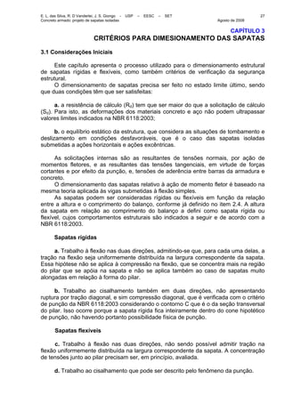 E. L. das Silva, R. D Vanderlei, J. S. Giongo - USP – EESC – SET
Concreto armado: projeto de sapatas isoladas Agosto de 2008
27
CAPÍTULO 3
CRITÉRIOS PARA DIMESIONAMENTO DAS SAPATAS
3.1 Considerações Iniciais
Este capítulo apresenta o processo utilizado para o dimensionamento estrutural
de sapatas rígidas e flexíveis, como também critérios de verificação da segurança
estrutural.
O dimensionamento de sapatas precisa ser feito no estado limite último, sendo
que duas condições têm que ser satisfeitas:
a. a resistência de cálculo (Rd) tem que ser maior do que a solicitação de cálculo
(Sd). Para isto, as deformações dos materiais concreto e aço não podem ultrapassar
valores limites indicados na NBR 6118:2003;
b. o equilíbrio estático da estrutura, que considera as situações de tombamento e
deslizamento em condições desfavoráveis, que é o caso das sapatas isoladas
submetidas a ações horizontais e ações excêntricas.
As solicitações internas são as resultantes de tensões normais, por ação de
momentos fletores, e as resultantes das tensões tangenciais, em virtude de forças
cortantes e por efeito da punção, e, tensões de aderência entre barras da armadura e
concreto.
O dimensionamento das sapatas relativo à ação de momento fletor é baseado na
mesma teoria aplicada às vigas submetidas à flexão simples.
As sapatas podem ser consideradas rígidas ou flexíveis em função da relação
entre a altura e o comprimento do balanço, conforme já definido no item 2.4. A altura
da sapata em relação ao comprimento do balanço a defini como sapata rígida ou
flexível, cujos comportamentos estruturais são indicados a seguir e de acordo com a
NBR 6118:2003.
Sapatas rígidas
a. Trabalho à flexão nas duas direções, admitindo-se que, para cada uma delas, a
tração na flexão seja uniformemente distribuída na largura correspondente da sapata.
Essa hipótese não se aplica à compressão na flexão, que se concentra mais na região
do pilar que se apóia na sapata e não se aplica também ao caso de sapatas muito
alongadas em relação à forma do pilar.
b. Trabalho ao cisalhamento também em duas direções, não apresentando
ruptura por tração diagonal, e sim compressão diagonal, que é verificada com o critério
de punção da NBR 6118:2003 considerando o contorno C que é o da seção transversal
do pilar. Isso ocorre porque a sapata rígida fica inteiramente dentro do cone hipotético
de punção, não havendo portanto possibilidade física de punção.
Sapatas flexíveis
c. Trabalho à flexão nas duas direções, não sendo possível admitir tração na
flexão uniformemente distribuída na largura correspondente da sapata. A concentração
de tensões junto ao pilar precisam ser, em princípio, avaliada.
d. Trabalho ao cisalhamento que pode ser descrito pelo fenômeno da punção.
 