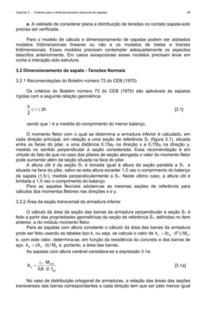 Capítulo 3 - Critérios para o dimensionamento estrutural de sapatas 28
e. A validade de considerar plana a distribuição de tensões no contato sapata-solo
precisa ser verificada.
Para o modelo de cálculo e dimensionamento de sapatas podem ser adotados
modelos tridimensionais lineares ou não e os modelos de bielas e tirantes
tridimensionais. Esses modelos precisam contemplar adequadamente os aspectos
descritos anteriormente. Em casos excepcionais esses modelos precisam levar em
conta a interação solo estrutura.
3.2 Dimensionamento da sapata - Tensões Normais
3.2.1 Recomendações do Boletim número 73 do CEB (1970)
Os critérios do Boletim número 73 do CEB (1970) são aplicáveis às sapatas
rígidas com a seguinte relação geométrica:
h2
2
h
≤≤ l [3.1]
sendo que l é a medida do comprimento do menor balanço.
O momento fletor com o qual se determina a armadura inferior é calculado, em
cada direção principal, em relação a uma seção de referência S1 (figura 3.1), situada
entre as faces do pilar, a uma distância 0,15a0 na direção x e 0,15b0 na direção y,
medida no sentido perpendicular à seção considerada. Essa recomendação é em
virtude do fato de que no caso dos pilares de seção alongada o valor do momento fletor
pode aumentar além da seção situada na face do pilar.
A altura útil d da seção S1 é tomada igual à altura da seção paralela a S1 e
situada na face do pilar, salvo se esta altura exceder 1,5 vez o comprimento do balanço
da sapata (1,5l), medida perpendicularmente a S1. Neste último caso, a altura útil é
limitada a 1,5 vez o comprimento do balanço.
Para as sapatas flexíveis adotam-se as mesmas seções de referência para
cálculos dos momentos fletores nas direções x e y.
3.2.2 Área da seção transversal da armadura inferior
O cálculo da área da seção das barras da armadura perpendicular à seção S1 é
feito a partir das propriedades geométricas da seção de referência S1, definidas no item
anterior, e do módulo momento fletor.
Para as sapatas com altura constante o cálculo da área das barras da armadura
pode ser feito usando as tabelas tipo k, ou seja, se calcula o valor de dwc M/)db(k 2
⋅= ,
e, com este valor, determina-se, em função da resistência do concreto e das barras de
aço, dss M/)dA(k ⋅= e, portanto, a área das barras.
As sapatas com altura variável considera-se a expressão 3.1a:
yd
k,Sf
s
fd,
M
A
⋅⋅
⋅γ
=
80
1
[3.1a]
No caso de distribuição ortogonal de armaduras, a relação das áreas das seções
transversais das barras correspondentes a cada direção tem que ser pelo menos igual
 