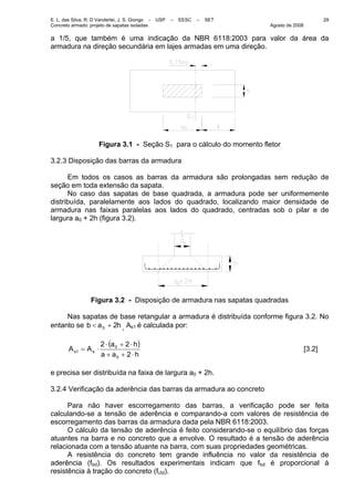 E. L. das Silva, R. D Vanderlei, J. S. Giongo - USP – EESC – SET
Concreto armado: projeto de sapatas isoladas Agosto de 2008
29
a 1/5, que também é uma indicação da NBR 6118:2003 para valor da área da
armadura na direção secundária em lajes armadas em uma direção.
Figura 3.1 - Seção S1 para o cálculo do momento fletor
3.2.3 Disposição das barras da armadura
Em todos os casos as barras da armadura são prolongadas sem redução de
seção em toda extensão da sapata.
No caso das sapatas de base quadrada, a armadura pode ser uniformemente
distribuída, paralelamente aos lados do quadrado, localizando maior densidade de
armadura nas faixas paralelas aos lados do quadrado, centradas sob o pilar e de
largura a0 + 2h (figura 3.2).
Figura 3.2 - Disposição de armadura nas sapatas quadradas
Nas sapatas de base retangular a armadura é distribuída conforme figura 3.2. No
entanto se h2ab 0 +< , As1 é calculada por:
( )
haa
ha
AA ss
⋅++
⋅+⋅
⋅=
2
22
0
0
1 [3.2]
e precisa ser distribuída na faixa de largura a0 + 2h.
3.2.4 Verificação da aderência das barras da armadura ao concreto
Para não haver escorregamento das barras, a verificação pode ser feita
calculando-se a tensão de aderência e comparando-a com valores de resistência de
escorregamento das barras da armadura dada pela NBR 6118:2003.
O cálculo da tensão de aderência é feito considerando-se o equilíbrio das forças
atuantes na barra e no concreto que a envolve. O resultado é a tensão de aderência
relacionada com a tensão atuante na barra, com suas propriedades geométricas.
A resistência do concreto tem grande influência no valor da resistência de
aderência (fbd). Os resultados experimentais indicam que fbd é proporcional à
resistência à tração do concreto (fctd).
 