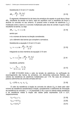 Capítulo 3 - Critérios para o dimensionamento estrutural de sapatas 32
Substituindo 3.12 em 3.11 resulta:
d
)aa(dF
dR Vd
st
⋅
−
⋅=
22
0
[3.13]
O segmento infinitesimal dx da barra da armadura da sapata no qual atua a força
dRst, resultante da tensão na barra, está em equilíbrio com a resultante da força a
atuante no concreto no seu entorno. O produto entre a tensão de aderência ( bdτ )
mobilizada entre a barra e o concreto multiplicada pela área de contato é igual a força
resultante na barras, ou seja:
dxndR bdst ⋅φ⋅π⋅⋅τ= [3.14]
sendo que:
n é o número de barras na direção considerada;
φ é o diâmetro das barras que compõem a armadura.
Substituindo a equação 3.14 em 3.13 vem:
d
)aa(dF
dxn Vd
bd
⋅
−
⋅=⋅φ⋅π⋅⋅τ
22
0
[3.15]
Integrando os dois membros da equação 3.15 vem:
d
)aa(dF
dxn Vd
a
bd
⋅
−
⋅∫=∫⋅φ⋅π⋅⋅τ
22
0
2
0
[3.16
resultando, portanto:
da
aa
n
Fvd
bd
⋅
−
⋅
φ⋅π⋅⋅
=τ 0
2
[3.17]
A NBR 6118:2003 limita o valor da tensão de aderência, na verificação do
escorregamento das barras da armadura, em elementos estruturais fletidos, aos
valores da resistência de aderência multiplicados por 1,75. No caso de armadura
passiva (elementos de concreto armado) tem-se:
ctd321bd fηηη)75,1(f ⋅⋅⋅⋅= [3.18]
O valor da resistência à tração do concreto de cálculo (fctd) é dado pelo valor
mínimo da resistência característica à tração, considerando o coeficiente de minoração
da resistência do concreto γc = 1,4 (expressão 3.19), e que os valores desta resistência
e da resistência média à tração são dadas pelas expressões 3.20 e 3.21,
respectivamente.
fctd = fctk,inf / γc [3.19]
fctk,inf = 0,7 fctm [3.20]
fctm = 0,3 fck
2/3
[3.21]
 
