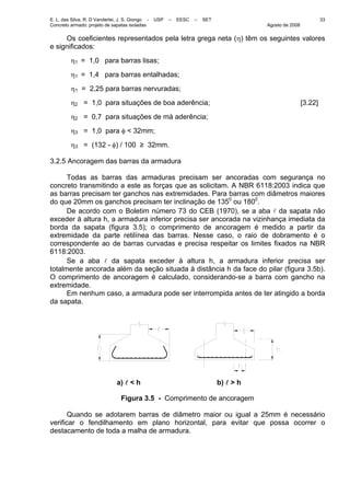 E. L. das Silva, R. D Vanderlei, J. S. Giongo - USP – EESC – SET
Concreto armado: projeto de sapatas isoladas Agosto de 2008
33
Os coeficientes representados pela letra grega neta (η) têm os seguintes valores
e significados:
η1 = 1,0 para barras lisas;
η1 = 1,4 para barras entalhadas;
η1 = 2,25 para barras nervuradas;
η2 = 1,0 para situações de boa aderência; [3.22]
η2 = 0,7 para situações de má aderência;
η3 = 1,0 para φ < 32mm;
η3 = (132 - φ) / 100 ≥ 32mm.
3.2.5 Ancoragem das barras da armadura
Todas as barras das armaduras precisam ser ancoradas com segurança no
concreto transmitindo a este as forças que as solicitam. A NBR 6118:2003 indica que
as barras precisam ter ganchos nas extremidades. Para barras com diâmetros maiores
do que 20mm os ganchos precisam ter inclinação de 1350
ou 1800
.
De acordo com o Boletim número 73 do CEB (1970), se a aba l da sapata não
exceder à altura h, a armadura inferior precisa ser ancorada na vizinhança imediata da
borda da sapata (figura 3.5); o comprimento de ancoragem é medido a partir da
extremidade da parte retilínea das barras. Nesse caso, o raio de dobramento é o
correspondente ao de barras curvadas e precisa respeitar os limites fixados na NBR
6118:2003.
Se a aba l da sapata exceder à altura h, a armadura inferior precisa ser
totalmente ancorada além da seção situada à distância h da face do pilar (figura 3.5b).
O comprimento de ancoragem é calculado, considerando-se a barra com gancho na
extremidade.
Em nenhum caso, a armadura pode ser interrompida antes de ter atingido a borda
da sapata.
a) l < h b) l > h
Figura 3.5 - Comprimento de ancoragem
Quando se adotarem barras de diâmetro maior ou igual a 25mm é necessário
verificar o fendilhamento em plano horizontal, para evitar que possa ocorrer o
destacamento de toda a malha de armadura.
 