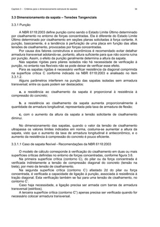 Capítulo 3 - Critérios para o dimensionamento estrutural de sapatas 34
3.3 Dimensionamento da sapata – Tensões Tangenciais
3.3.1 Punção
A NBR 6118:2003 define punção como sendo o Estado Limite Último determinado
por cisalhamento no entorno de forças concentradas. Ela é diferente do Estado Limite
Último determinado por cisalhamento em seções planas solicitadas à força cortante. A
punção, basicamente, é a tendência à perfuração de uma placa em função das altas
tensões de cisalhamento, provocadas por forças concentradas.
Por causa dos fatores construtivos e econômicos é recomendado evitar detalhar
armadura transversal adotando-se, portanto, altura suficiente para que não ocorra ruína
por punção. Assim, o efeito da punção geralmente determina a altura da sapata.
Nas sapatas rígidas para pilares isolados não há necessidade de verificação à
punção, no entanto nas flexíveis não se pode deixar de verificar esse efeito.
Para as sapatas rígidas é necessário verificar resistência da diagonal comprimida
na superfície crítica C conforme indicado na NBR 6118:2003 e analisado no item
3.3.1.2.
Alguns parâmetros interferem na punção das sapatas isoladas sem armadura
transversal; entre os quais podem ser destacados:
a. a resistência ao cisalhamento da sapata é proporcional à resistência à
compressão do concreto;
b. a resistência ao cisalhamento da sapata aumenta proporcionalmente à
quantidade de armadura longitudinal, representada pela taxa de armadura de flexão;
c. com o aumento da altura da sapata a tensão solicitante de cisalhamento
diminui.
No dimensionamento das sapatas, quando o valor da tensão de cisalhamento
ultrapassa os valores limites indicados em norma, costuma-se aumentar a altura da
sapata, visto que o aumento da taxa de armadura longitudinal é antieconômico, e o
aumento da resistência à compressão do concreto é pouco eficiente.
3.3.1.1 Caso de sapata flexível - Recomendações da NBR 6118:2003
O modelo de cálculo corresponde à verificação do cisalhamento em duas ou mais
superfícies críticas definidas no entorno de forças concentradas, conforme figura 3.6.
Na primeira superfície crítica (contorno C), do pilar ou da força concentrada é
verificada indiretamente a tensão de compressão diagonal do concreto (tensão na
biela), por meio da tensão de cisalhamento.
Na segunda superfície crítica (contorno C’) afastado 2d do pilar ou força
concentrada, é verificada a capacidade de ligação à punção, associada à resistência à
tração diagonal. Esta verificação também se faz para uma tensão de cisalhamento, no
contorno C’.
Caso haja necessidade, a ligação precisa ser armada com barras de armadura
transversal (estribos).
A terceira superfície crítica (contorno C”) apenas precisa ser verificada quando for
necessário colocar armadura transversal.
 